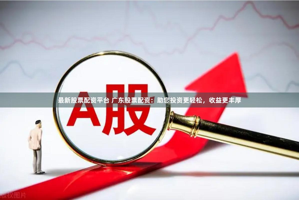 最新股票配资平台 广东股票配资：助您投资更轻松，收益更丰厚