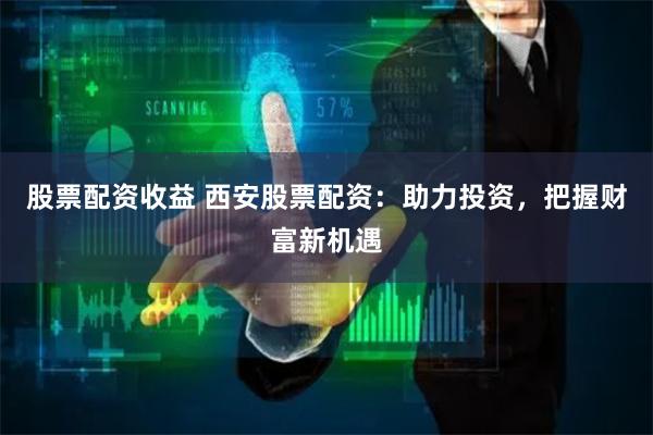 股票配资收益 西安股票配资：助力投资，把握财富新机遇