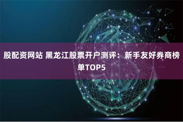 股配资网站 黑龙江股票开户测评：新手友好券商榜单TOP5