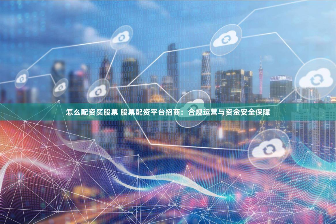 怎么配资买股票 股票配资平台招商：合规运营与资金安全保障